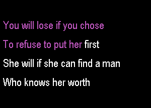 You will lose if you chose

To refuse to put her first
She will if she can fund a man
Who knows her worth