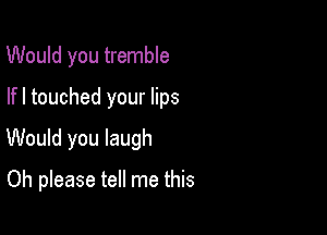 Would you tremble
lfl touched your lips

Would you laugh

Oh please tell me this
