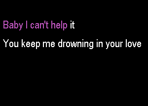 Baby I can't help it

You keep me drowning in your love