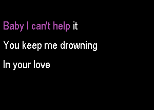 Baby I can't help it

You keep me drowning

In your love