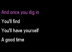 And once you dig in

You'll find
You'll have yourself

A good time