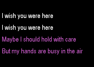 I wish you were here
I wish you were here
Maybe I should hold with care

But my hands are busy in the air