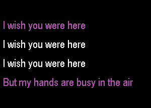 I wish you were here
I wish you were here

lwish you were here

But my hands are busy in the air