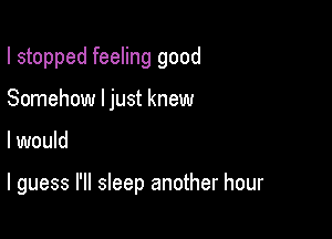 I stopped feeling good
Somehow ljust knew

I would

I guess I'll sleep another hour