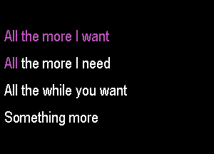 All the more I want

All the more I need

All the while you want

Something more