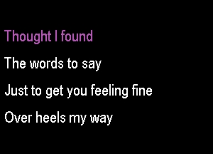 Thought I found

The words to say

Just to get you feeling he

Over heels my way