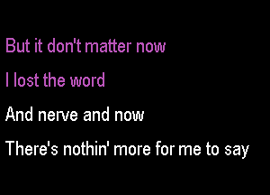 But it don't matter now
I lost the word

And nerve and now

There's nothin' more for me to say