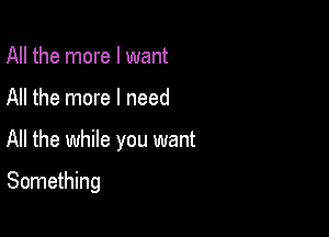 All the more I want

All the more I need

All the while you want

Something