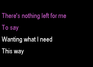 There's nothing left for me

To say

Wanting what I need

This way