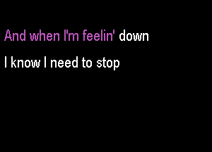 And when I'm feelin' down

I know I need to stop