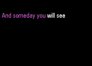 And someday you will see