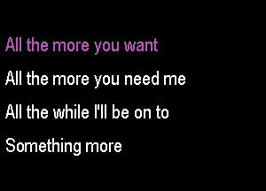 All the more you want

All the more you need me
All the while I'll be on to

Something more
