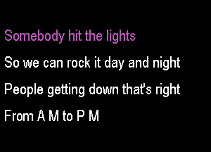 Somebody hit the lights

80 we can rock it day and night

People getting down that's right
From A M to P M