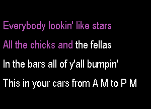 Everybody lookin' like stars
All the chicks and the fellas
In the bars all of y'all bumpin'

This in your cars from A M to P M