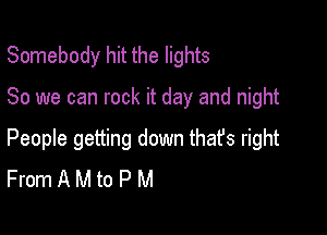 Somebody hit the lights

80 we can rock it day and night

People getting down that's right
From A M to P M