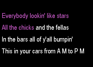 Everybody lookin' like stars
All the chicks and the fellas
In the bars all of y'all bumpin'

This in your cars from A M to P M