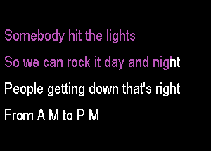 Somebody hit the lights

80 we can rock it day and night

People getting down that's right
From A M to P M