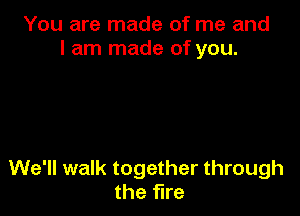 You are made of me and
I am made of you.

We'll walk together through
the fire