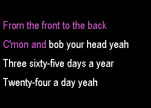 From the front to the back
C'mon and bob your head yeah

Three sixty-flve days a year

Twenty-four a day yeah