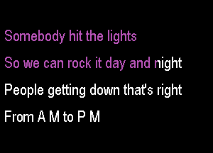 Somebody hit the lights

80 we can rock it day and night

People getting down that's right
From A M to P M