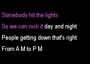 Somebody hit the lights

80 we can rock it day and night

People getting down that's right
From A M to P M