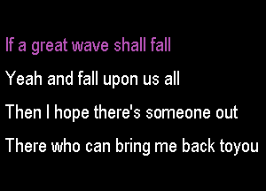 If a great wave shall fall

Yeah and fall upon us all
Then I hope there's someone out

There who can bring me back toyou