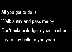 All you got to do is

Walk away and pass me by

Don't acknowledge my smile when

ltry to say hello to you yeah