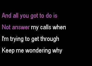 And all you got to do is
Not answer my calls when

I'm trying to get through

Keep me wondering why