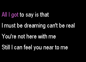 All I got to say is that
I must be dreaming can't be real

You're not here with me

Still I can feel you near to me