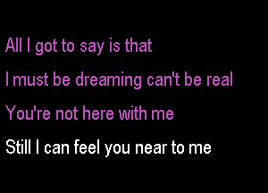 All I got to say is that
I must be dreaming can't be real

You're not here with me

Still I can feel you near to me