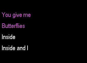 You give me

Butterflies
Inside

Inside and l