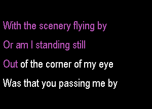 With the scenery flying by
Or am I standing still

Out of the corner of my eye

Was that you passing me by