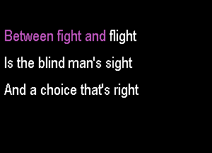 Between fight and flight
Is the blind man's sight

And a choice that's right