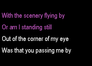 With the scenery flying by
Or am I standing still

Out of the corner of my eye

Was that you passing me by