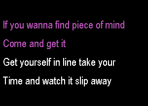 If you wanna fund piece of mind
Come and get it

Get yourself in line take your

Time and watch it slip away