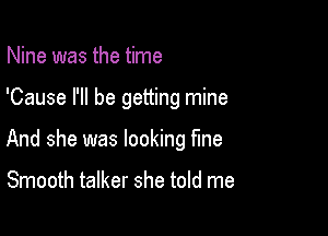 Nine was the time

'Cause I'll be getting mine

And she was looking fme

Smooth talker she told me