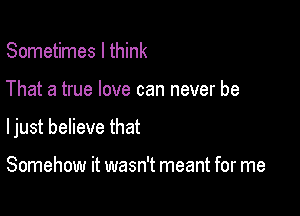 Sometimes I think

That a true love can never be

ljust believe that

Somehow it wasn't meant for me