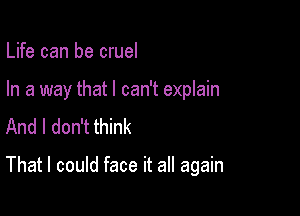 Life can be cruel

In a way that I can't explain
And I don't think

That I could face it all again