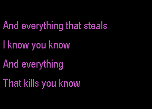 And everything that steals

I know you know

And everything

That kills you know