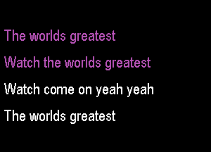 The worlds greatest

Watch the worlds greatest

Watch come on yeah yeah

The worlds greatest