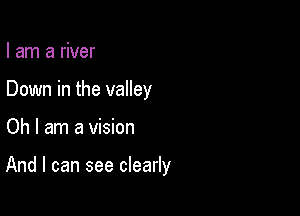 I am a river
Down in the valley

Oh I am a vision

And I can see clearly