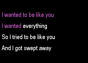 I wanted to be like you
I wanted everything
So I tried to be like you

And I got swept away