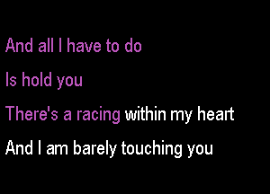 And all I have to do
Is hold you

There's a racing within my heart

And I am barely touching you