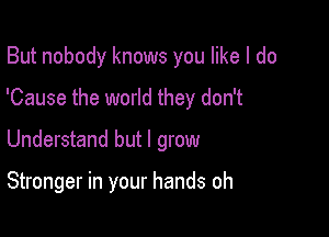 But nobody knows you like I do

'Cause the world they don't

Understand but I grow

Stronger in your hands oh