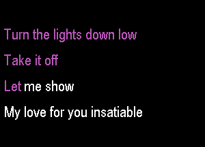 Turn the lights down low
Take it off

Let me show

My love for you insatiable