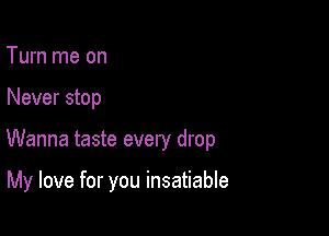 Turn me on

Never stop

Wanna taste every drop

My love for you insatiable