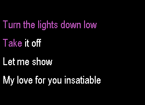 Turn the lights down low
Take it off

Let me show

My love for you insatiable