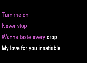 Turn me on

Never stop

Wanna taste every drop

My love for you insatiable