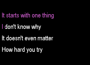 It starts with one thing
I don't know why

It doesn't even matter

How hard you try