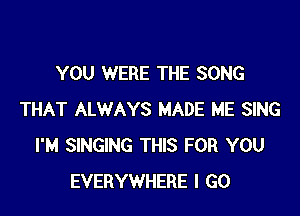 YOU WERE THE SONG

THAT ALWAYS MADE ME SING
I'M SINGING THIS FOR YOU
EVERYWHERE I GO